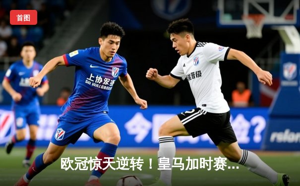 欧冠惊天逆转！皇马加时赛3-2绝杀拜仁，维尼修斯传射建功