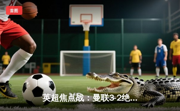 英超焦点战：曼联3-2绝杀利物浦，拉什福德双响创纪录